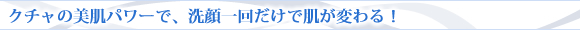 クチャの美肌パワーで、洗顔一回だけで肌が変わる!